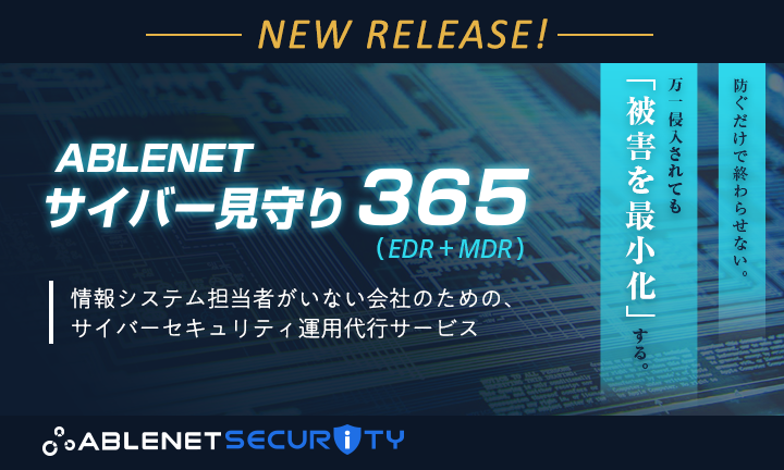 NEW RELEASE！｜ABLENETサイバー見守り365（EDR+MDR）情報システム担当者がいない会社のための、サイバーセキュリティ運用代行サービス｜防ぐだけで終わらせない。万が一侵入されても「被害を最小化」する。｜ABLENET SECURITY